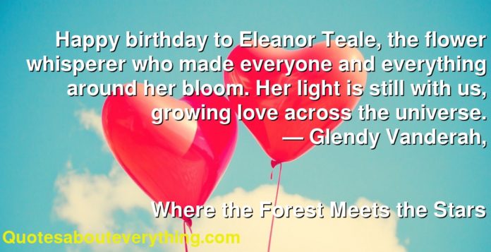 Happy birthday to Eleanor Teale, the flower whisperer who made everyone and everything around her bloom. Her light is still with us, growing love across the universe.
     ― Glendy Vanderah,
  
    
      Where the Forest Meets the Stars