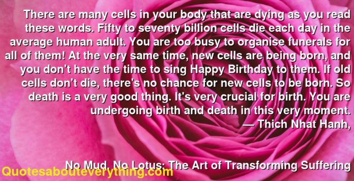 There are many cells in your body that are dying as you read these words. Fifty to seventy billion cells die each day in the average human adult. You are too busy to organise funerals for all of them! At the very same time, new cells are being born, and you don't have the time to sing Happy Birthday to them. If old cells don't die, there's no chance for new cells to be born. So death is a very good thing. It's very crucial for birth. You are undergoing birth and death in this very moment.
     ― Thich Nhat Hanh,
  
    
      No Mud, No Lotus: The Art of Transforming Suffering